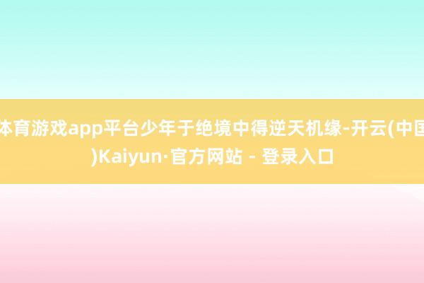 体育游戏app平台少年于绝境中得逆天机缘-开云(中国)Kaiyun·官方网站 - 登录入口