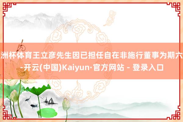 欧洲杯体育王立彦先生因已担任自在非施行董事为期六年-开云(中国)Kaiyun·官方网站 - 登录入口