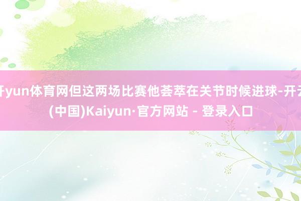 开yun体育网但这两场比赛他荟萃在关节时候进球-开云(中国)Kaiyun·官方网站 - 登录入口