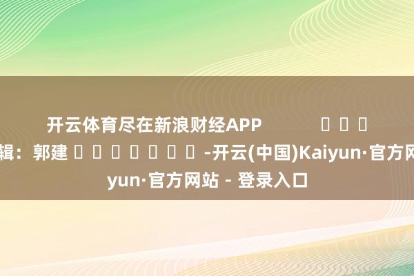 开云体育尽在新浪财经APP            						拖累剪辑：郭建 							-开云(中国)Kaiyun·官方网站 - 登录入口