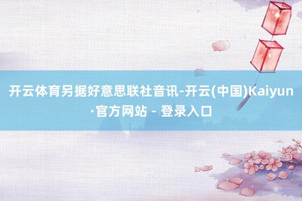 开云体育　　另据好意思联社音讯-开云(中国)Kaiyun·官方网站 - 登录入口