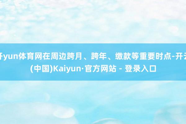 开yun体育网在周边跨月、跨年、缴款等重要时点-开云(中国)Kaiyun·官方网站 - 登录入口