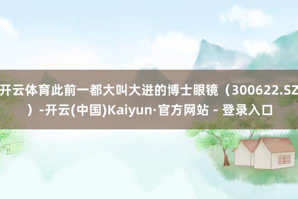 开云体育此前一都大叫大进的博士眼镜（300622.SZ）-开云(中国)Kaiyun·官方网站 - 登录入口