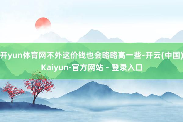 开yun体育网不外这价钱也会略略高一些-开云(中国)Kaiyun·官方网站 - 登录入口