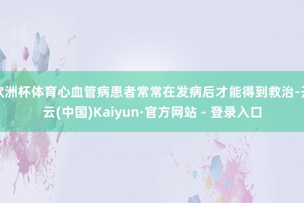 欧洲杯体育心血管病患者常常在发病后才能得到救治-开云(中国)Kaiyun·官方网站 - 登录入口