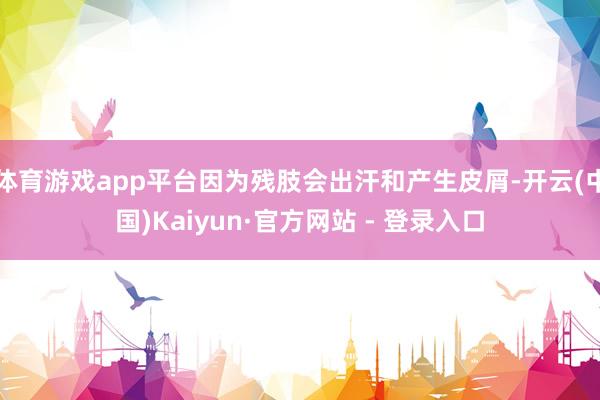 体育游戏app平台因为残肢会出汗和产生皮屑-开云(中国)Kaiyun·官方网站 - 登录入口