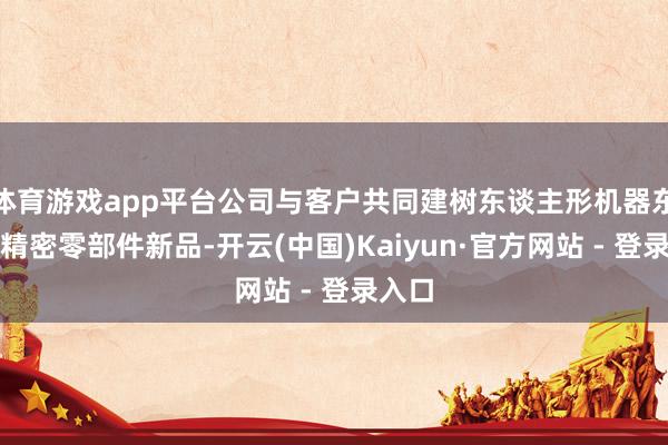 体育游戏app平台公司与客户共同建树东谈主形机器东谈主精密零部件新品-开云(中国)Kaiyun·官方网站 - 登录入口