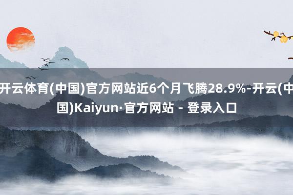 开云体育(中国)官方网站近6个月飞腾28.9%-开云(中国)Kaiyun·官方网站 - 登录入口