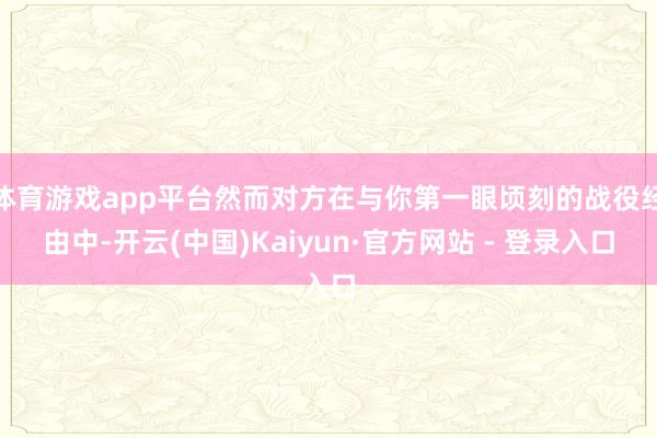 体育游戏app平台然而对方在与你第一眼顷刻的战役经由中-开云(中国)Kaiyun·官方网站 - 登录入口