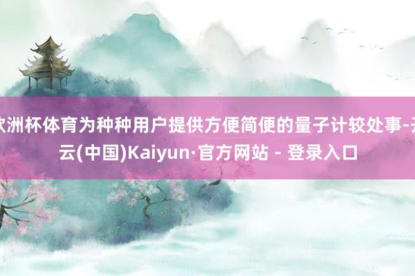 欧洲杯体育为种种用户提供方便简便的量子计较处事-开云(中国)Kaiyun·官方网站 - 登录入口