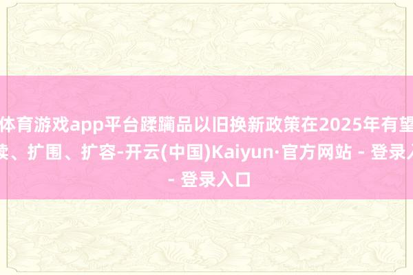 体育游戏app平台蹂躏品以旧换新政策在2025年有望延续、扩围、扩容-开云(中国)Kaiyun·官方网站 - 登录入口