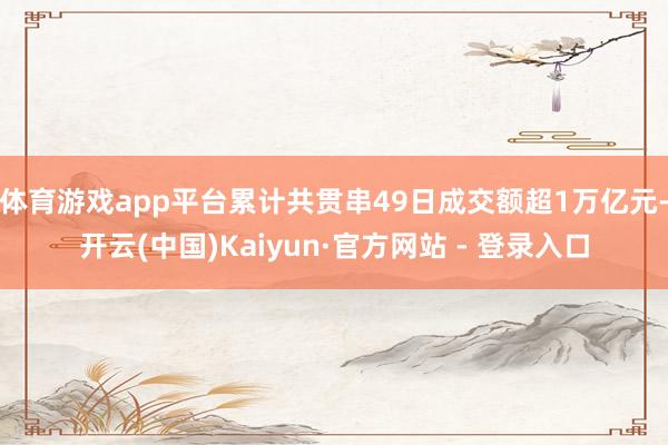 体育游戏app平台累计共贯串49日成交额超1万亿元-开云(中国)Kaiyun·官方网站 - 登录入口