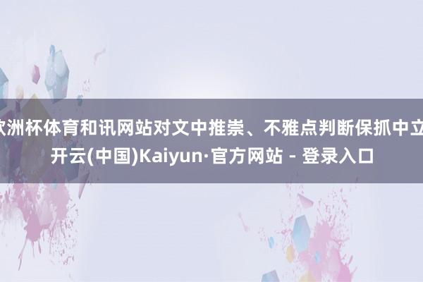 欧洲杯体育和讯网站对文中推崇、不雅点判断保抓中立-开云(中国)Kaiyun·官方网站 - 登录入口