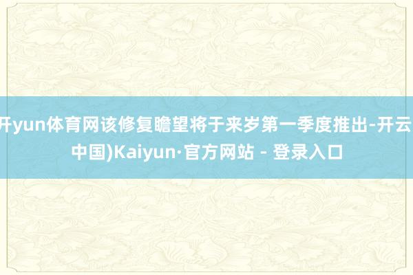 开yun体育网该修复瞻望将于来岁第一季度推出-开云(中国)Kaiyun·官方网站 - 登录入口