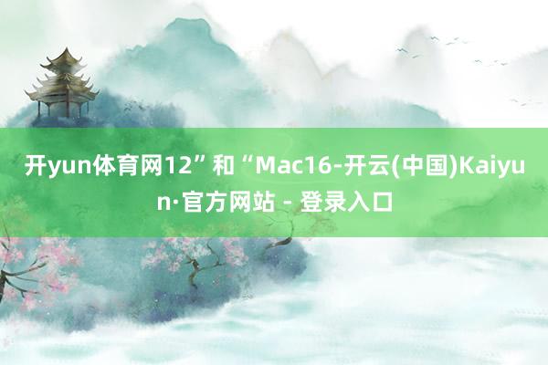 开yun体育网12”和“Mac16-开云(中国)Kaiyun·官方网站 - 登录入口