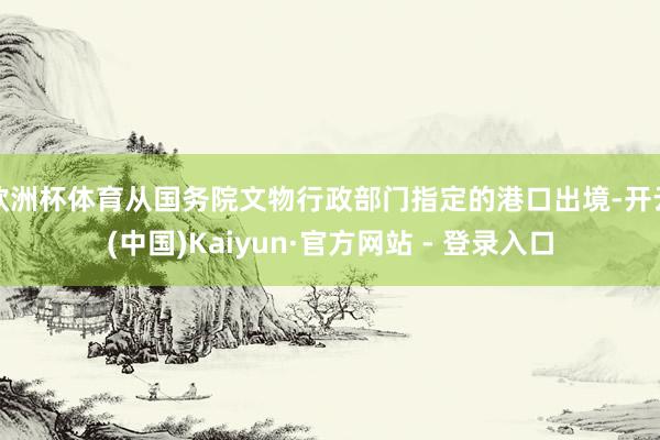欧洲杯体育从国务院文物行政部门指定的港口出境-开云(中国)Kaiyun·官方网站 - 登录入口