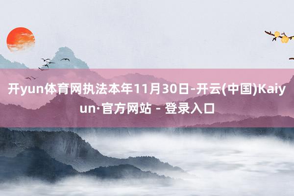 开yun体育网执法本年11月30日-开云(中国)Kaiyun·官方网站 - 登录入口