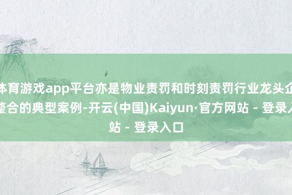 体育游戏app平台亦是物业责罚和时刻责罚行业龙头企业整合的典型案例-开云(中国)Kaiyun·官方网站 - 登录入口