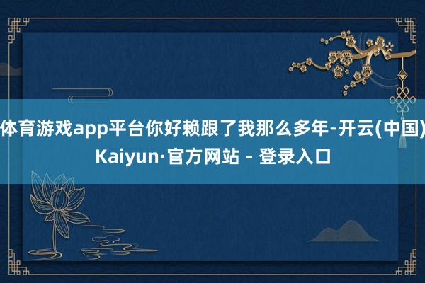 体育游戏app平台你好赖跟了我那么多年-开云(中国)Kaiyun·官方网站 - 登录入口