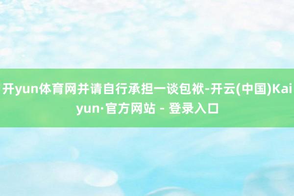 开yun体育网并请自行承担一谈包袱-开云(中国)Kaiyun·官方网站 - 登录入口
