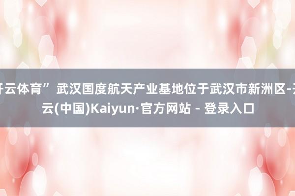 开云体育” 武汉国度航天产业基地位于武汉市新洲区-开云(中国)Kaiyun·官方网站 - 登录入口