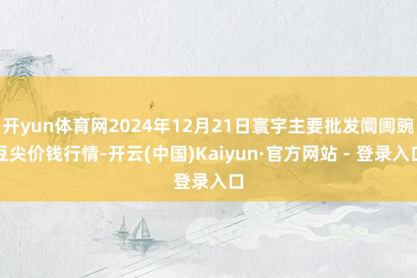 开yun体育网2024年12月21日寰宇主要批发阛阓豌豆尖价钱行情-开云(中国)Kaiyun·官方网站 - 登录入口