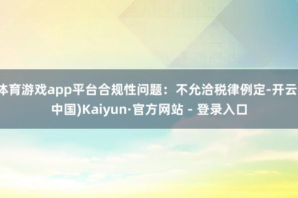 体育游戏app平台合规性问题：不允洽税律例定-开云(中国)Kaiyun·官方网站 - 登录入口