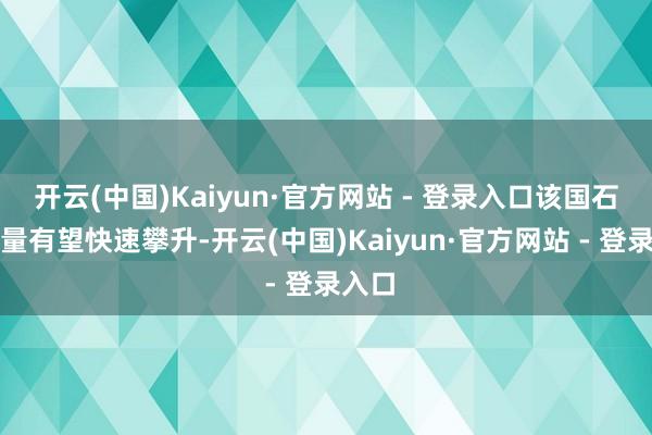 开云(中国)Kaiyun·官方网站 - 登录入口该国石油产量有望快速攀升-开云(中国)Kaiyun·官方网站 - 登录入口