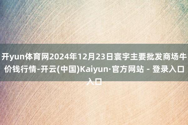 开yun体育网2024年12月23日寰宇主要批发商场牛价钱行情-开云(中国)Kaiyun·官方网站 - 登录入口