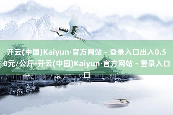 开云(中国)Kaiyun·官方网站 - 登录入口出入0.50元/公斤-开云(中国)Kaiyun·官方网站 - 登录入口