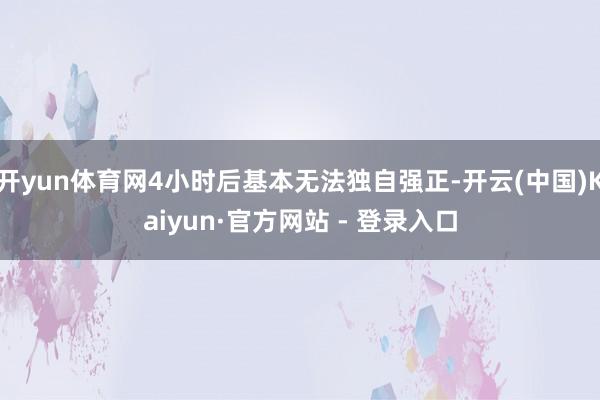 开yun体育网4小时后基本无法独自强正-开云(中国)Kaiyun·官方网站 - 登录入口