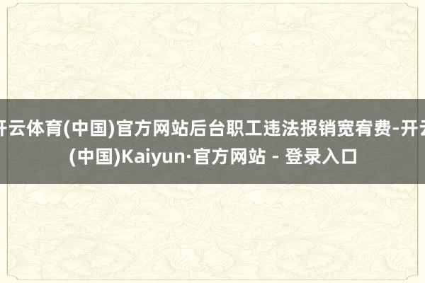 开云体育(中国)官方网站后台职工违法报销宽宥费-开云(中国)Kaiyun·官方网站 - 登录入口