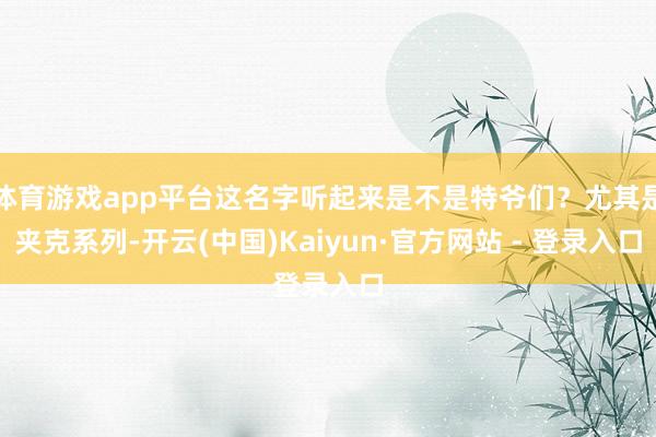 体育游戏app平台这名字听起来是不是特爷们？尤其是夹克系列-开云(中国)Kaiyun·官方网站 - 登录入口