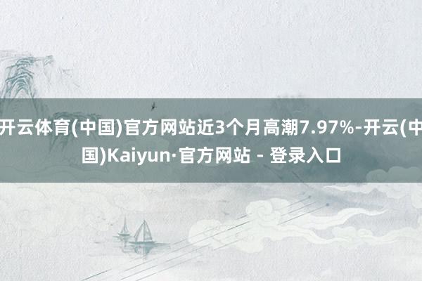 开云体育(中国)官方网站近3个月高潮7.97%-开云(中国)Kaiyun·官方网站 - 登录入口