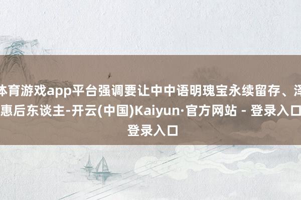 体育游戏app平台强调要让中中语明瑰宝永续留存、泽惠后东谈主-开云(中国)Kaiyun·官方网站 - 登录入口