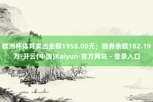 欧洲杯体育卖出金额1958.00元；融券余额182.19万-开云(中国)Kaiyun·官方网站 - 登录入口