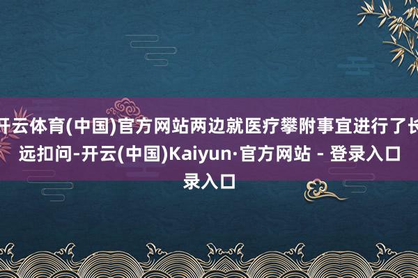 开云体育(中国)官方网站两边就医疗攀附事宜进行了长远扣问-开云(中国)Kaiyun·官方网站 - 登录入口