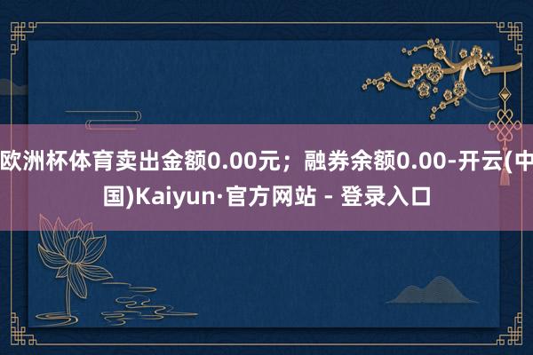 欧洲杯体育卖出金额0.00元；融券余额0.00-开云(中国)Kaiyun·官方网站 - 登录入口