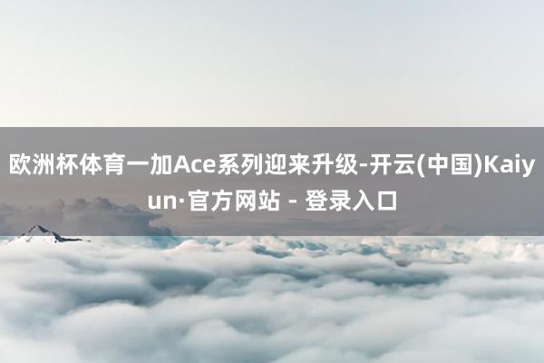 欧洲杯体育一加Ace系列迎来升级-开云(中国)Kaiyun·官方网站 - 登录入口