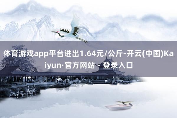 体育游戏app平台进出1.64元/公斤-开云(中国)Kaiyun·官方网站 - 登录入口