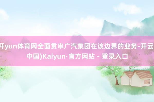 开yun体育网全面贯串广汽集团在该边界的业务-开云(中国)Kaiyun·官方网站 - 登录入口