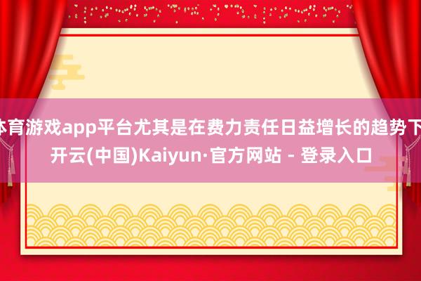 体育游戏app平台尤其是在费力责任日益增长的趋势下-开云(中国)Kaiyun·官方网站 - 登录入口