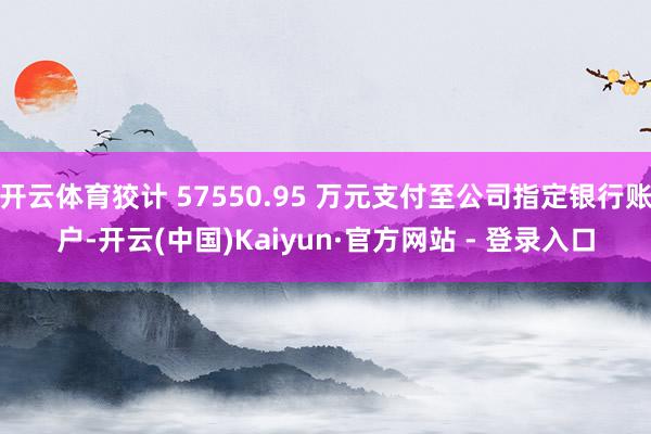 开云体育狡计 57550.95 万元支付至公司指定银行账户-开云(中国)Kaiyun·官方网站 - 登录入口