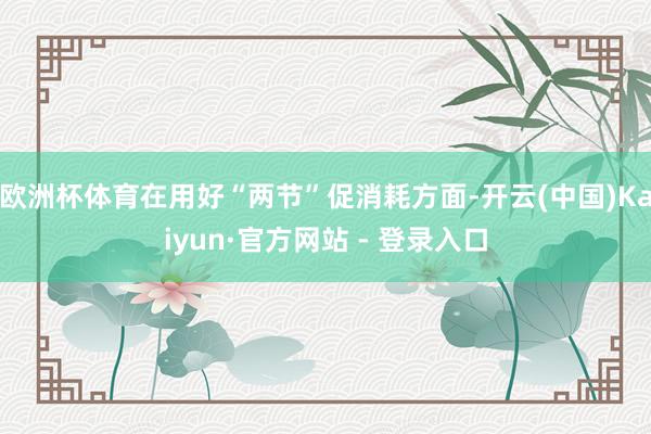 欧洲杯体育在用好“两节”促消耗方面-开云(中国)Kaiyun·官方网站 - 登录入口