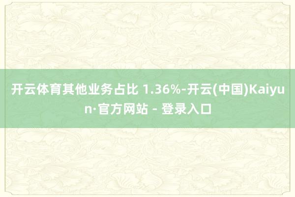 开云体育其他业务占比 1.36%-开云(中国)Kaiyun·官方网站 - 登录入口