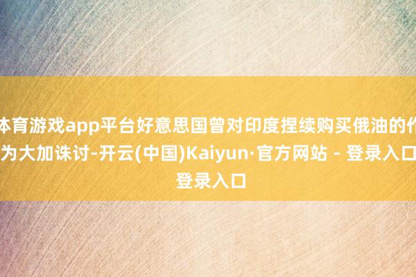 体育游戏app平台好意思国曾对印度捏续购买俄油的作为大加诛讨-开云(中国)Kaiyun·官方网站 - 登录入口
