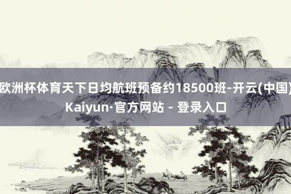 欧洲杯体育天下日均航班预备约18500班-开云(中国)Kaiyun·官方网站 - 登录入口