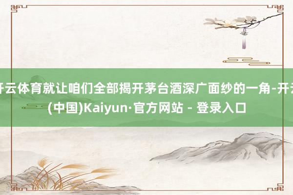 开云体育就让咱们全部揭开茅台酒深广面纱的一角-开云(中国)Kaiyun·官方网站 - 登录入口