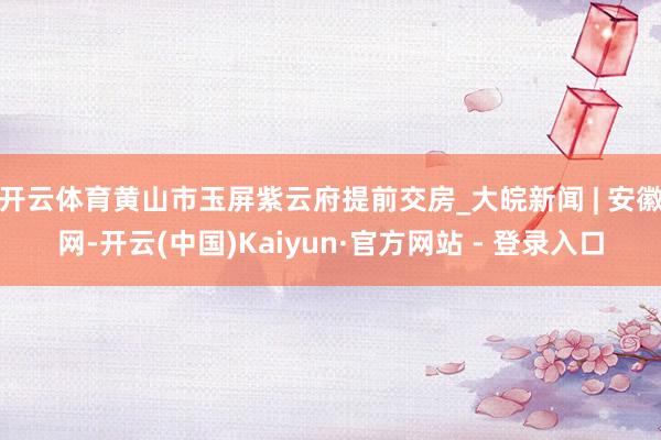 开云体育黄山市玉屏紫云府提前交房_大皖新闻 | 安徽网-开云(中国)Kaiyun·官方网站 - 登录入口