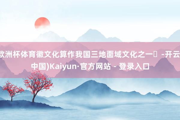 欧洲杯体育徽文化算作我国三地面域文化之一‌-开云(中国)Kaiyun·官方网站 - 登录入口